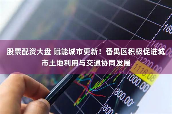 股票配资大盘 赋能城市更新！番禺区积极促进城市土地利用与交通协同发展