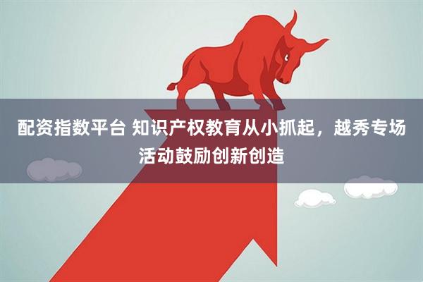 配资指数平台 知识产权教育从小抓起，越秀专场活动鼓励创新创造