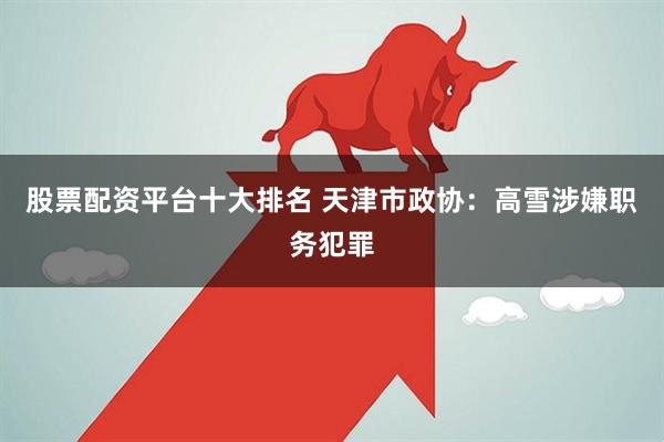 股票配资平台十大排名 天津市政协：高雪涉嫌职务犯罪