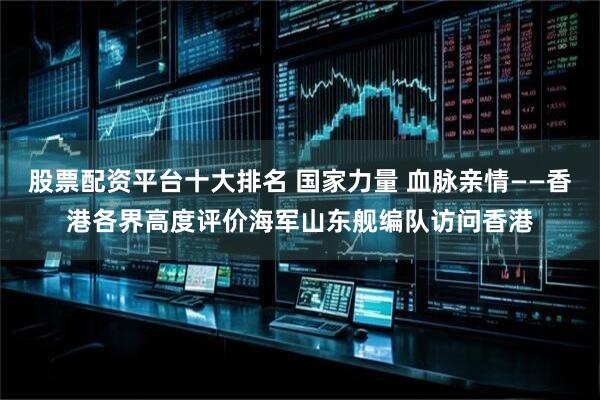 股票配资平台十大排名 国家力量 血脉亲情——香港各界高度评价海军山东舰编队访问香港