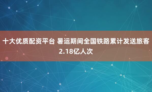 十大优质配资平台 暑运期间全国铁路累计发送旅客2.18亿人次