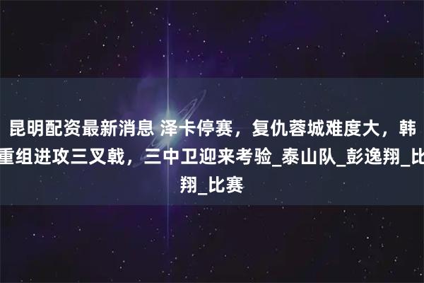 昆明配资最新消息 泽卡停赛，复仇蓉城难度大，韩鹏重组进攻三叉戟，三中卫迎来考验_泰山队_彭逸翔_比赛