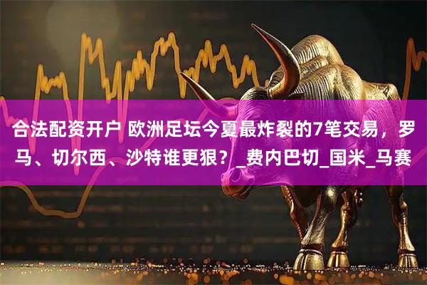 合法配资开户 欧洲足坛今夏最炸裂的7笔交易，罗马、切尔西、沙特谁更狠？_费内巴切_国米_马赛