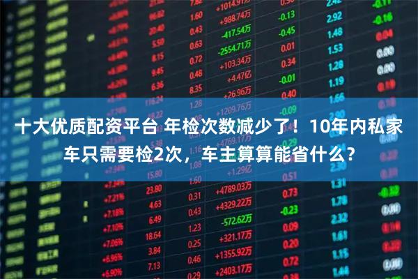 十大优质配资平台 年检次数减少了！10年内私家车只需要检2次，车主算算能省什么？