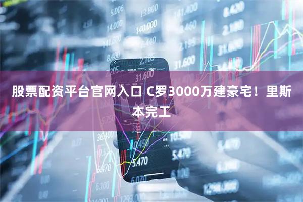 股票配资平台官网入口 C罗3000万建豪宅！里斯本完工