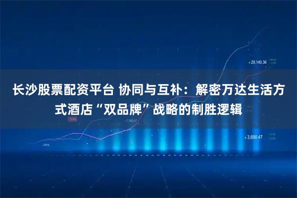 长沙股票配资平台 协同与互补：解密万达生活方式酒店“双品牌”战略的制胜逻辑