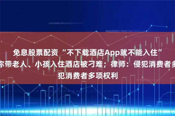免息股票配资 “不下载酒店App就不能入住”，网友称带老人、小孩入住酒店被刁难；律师：侵犯消费者多项权利