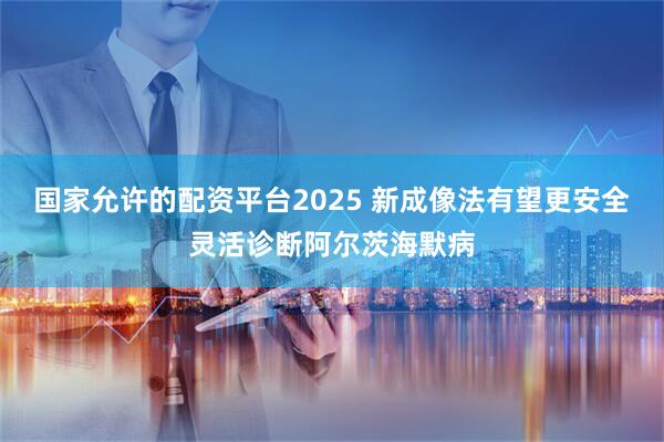 国家允许的配资平台2025 新成像法有望更安全灵活诊断阿尔茨海默病