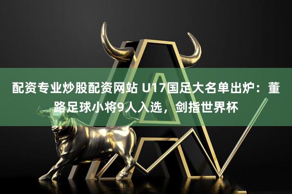 配资专业炒股配资网站 U17国足大名单出炉：董路足球小将9人入选，剑指世界杯