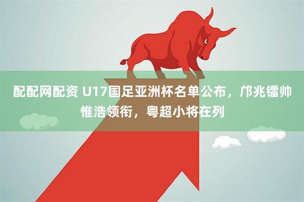 配配网配资 U17国足亚洲杯名单公布，邝兆镭帅惟浩领衔，粤超小将在列