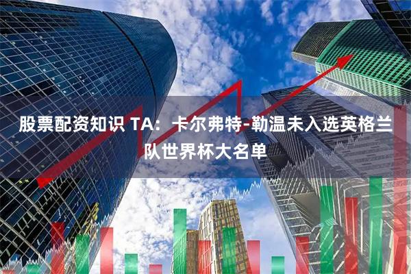 股票配资知识 TA：卡尔弗特-勒温未入选英格兰队世界杯大名单