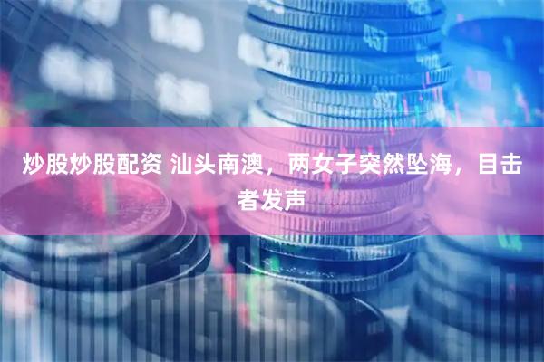 炒股炒股配资 汕头南澳，两女子突然坠海，目击者发声