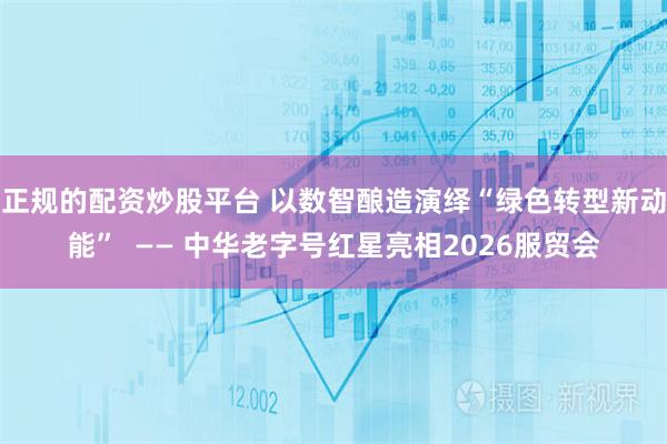 正规的配资炒股平台 以数智酿造演绎“绿色转型新动能”  —— 中华老字号红星亮相2026服贸会
